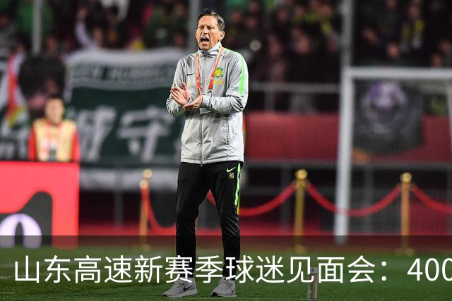 山东高速新赛季球迷见面会：400人共聚一堂，高诗岩缺席呼声依旧高涨